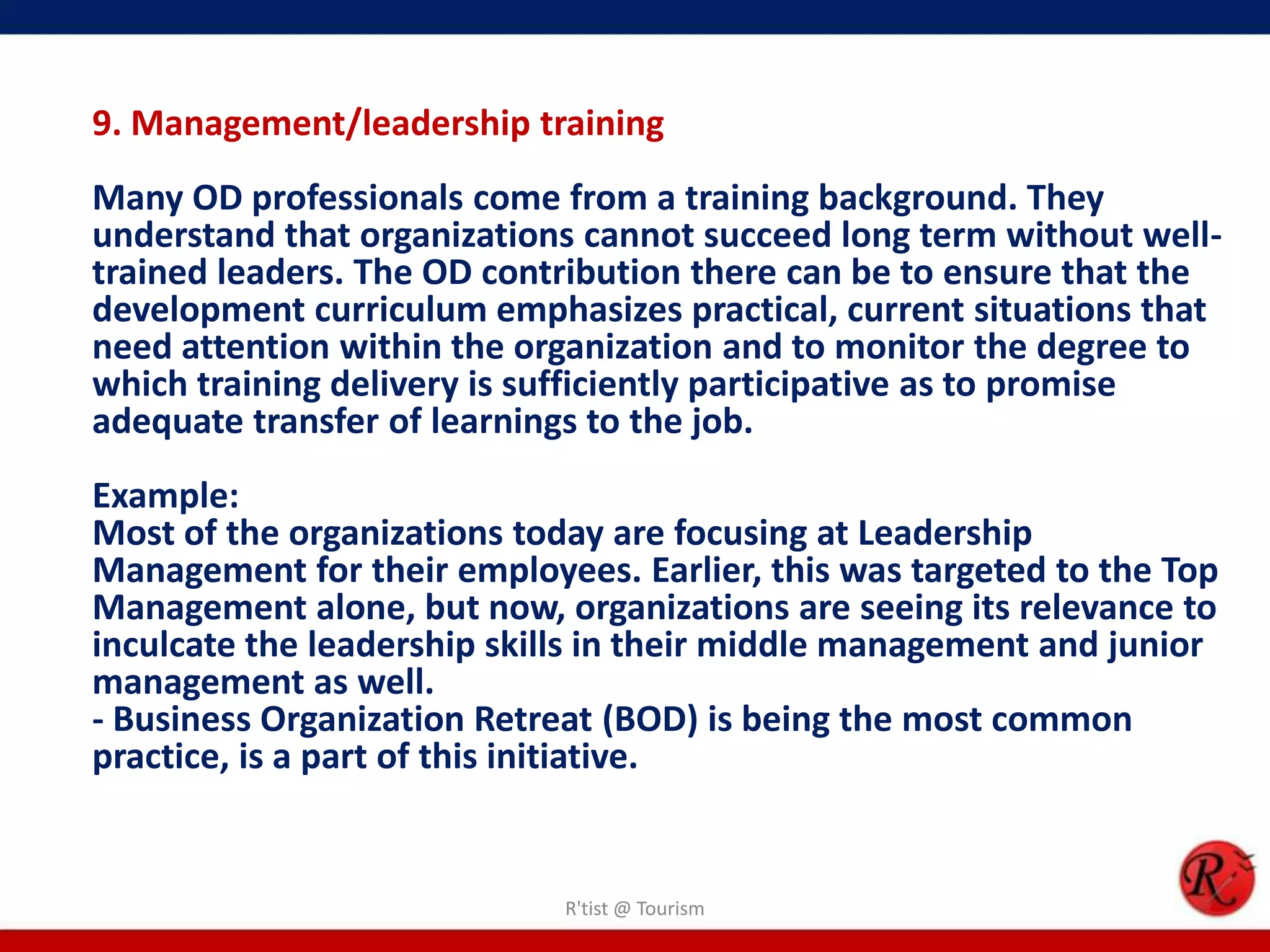 9. Management/leadership training
Many OD professionals come from a training background. They
understand that organizations cannot succeed long term without well-
trained leaders. The OD contribution there can be to ensure that the
development curriculum emphasizes practical, current situations that
need attention within the organization and to monitor the degree to
which training delivery is sufficiently participative as to promise
adequate transfer of learnings to the job.
Example:
Most of the organizations today are focusing at Leadership
Management for their employees. Earlier, this was targeted to the Top
Management alone, but now, organizations are seeing its relevance to
inculcate the leadership skills in their middle management and junior
management as well.
- Business Organization Retreat (BOD) is being the most common
practice, is a part of this initiative.


                            R'tist @ Tourism
 