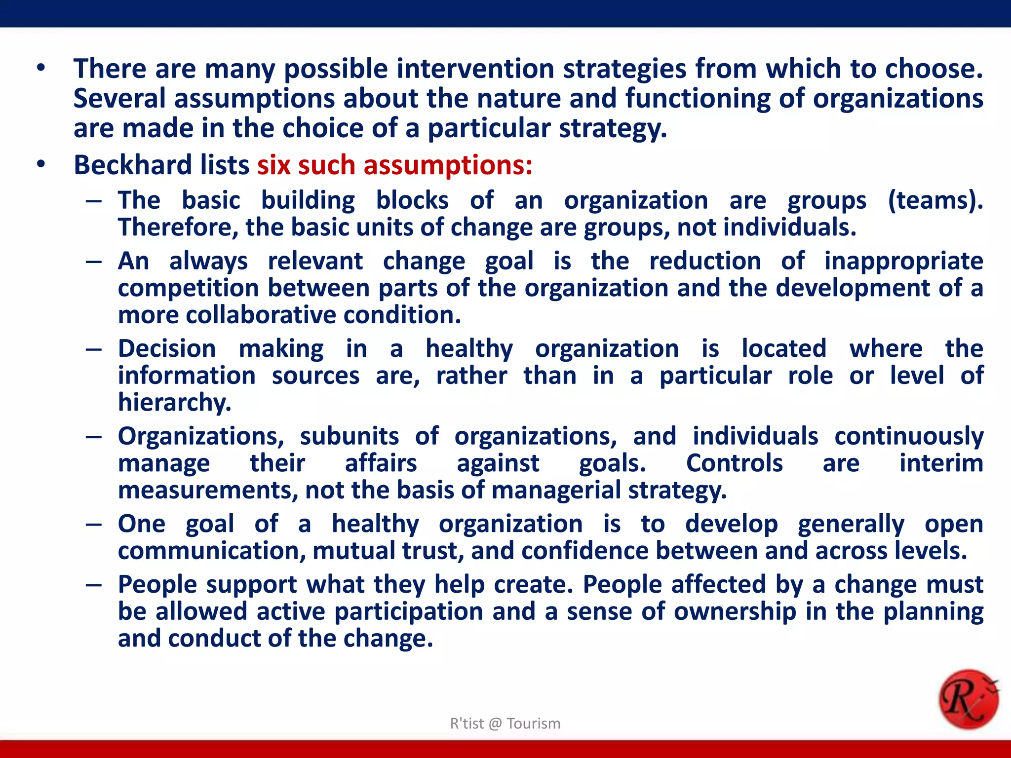 • There are many possible intervention strategies from which to choose.
  Several assumptions about the nature and functioning of organizations
  are made in the choice of a particular strategy.
• Beckhard lists six such assumptions:
   – The basic building blocks of an organization are groups (teams).
     Therefore, the basic units of change are groups, not individuals.
   – An always relevant change goal is the reduction of inappropriate
     competition between parts of the organization and the development of a
     more collaborative condition.
   – Decision making in a healthy organization is located where the
     information sources are, rather than in a particular role or level of
     hierarchy.
   – Organizations, subunits of organizations, and individuals continuously
     manage their affairs against goals. Controls are interim
     measurements, not the basis of managerial strategy.
   – One goal of a healthy organization is to develop generally open
     communication, mutual trust, and confidence between and across levels.
   – People support what they help create. People affected by a change must
     be allowed active participation and a sense of ownership in the planning
     and conduct of the change.

                                R'tist @ Tourism
 