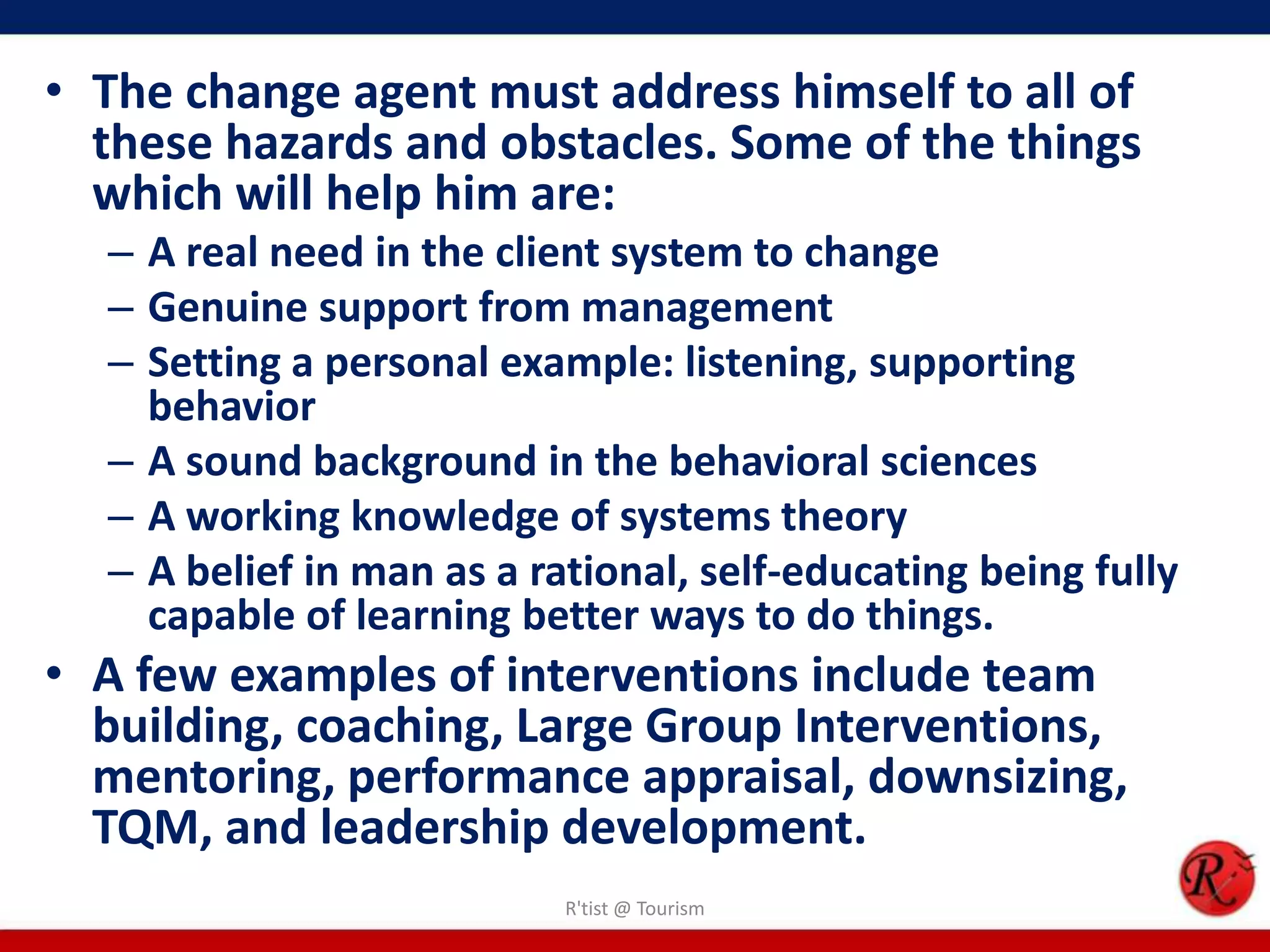 • The change agent must address himself to all of
  these hazards and obstacles. Some of the things
  which will help him are:
  – A real need in the client system to change
  – Genuine support from management
  – Setting a personal example: listening, supporting
    behavior
  – A sound background in the behavioral sciences
  – A working knowledge of systems theory
  – A belief in man as a rational, self-educating being fully
    capable of learning better ways to do things.
• A few examples of interventions include team
  building, coaching, Large Group Interventions,
  mentoring, performance appraisal, downsizing,
  TQM, and leadership development.
                           R'tist @ Tourism
 
