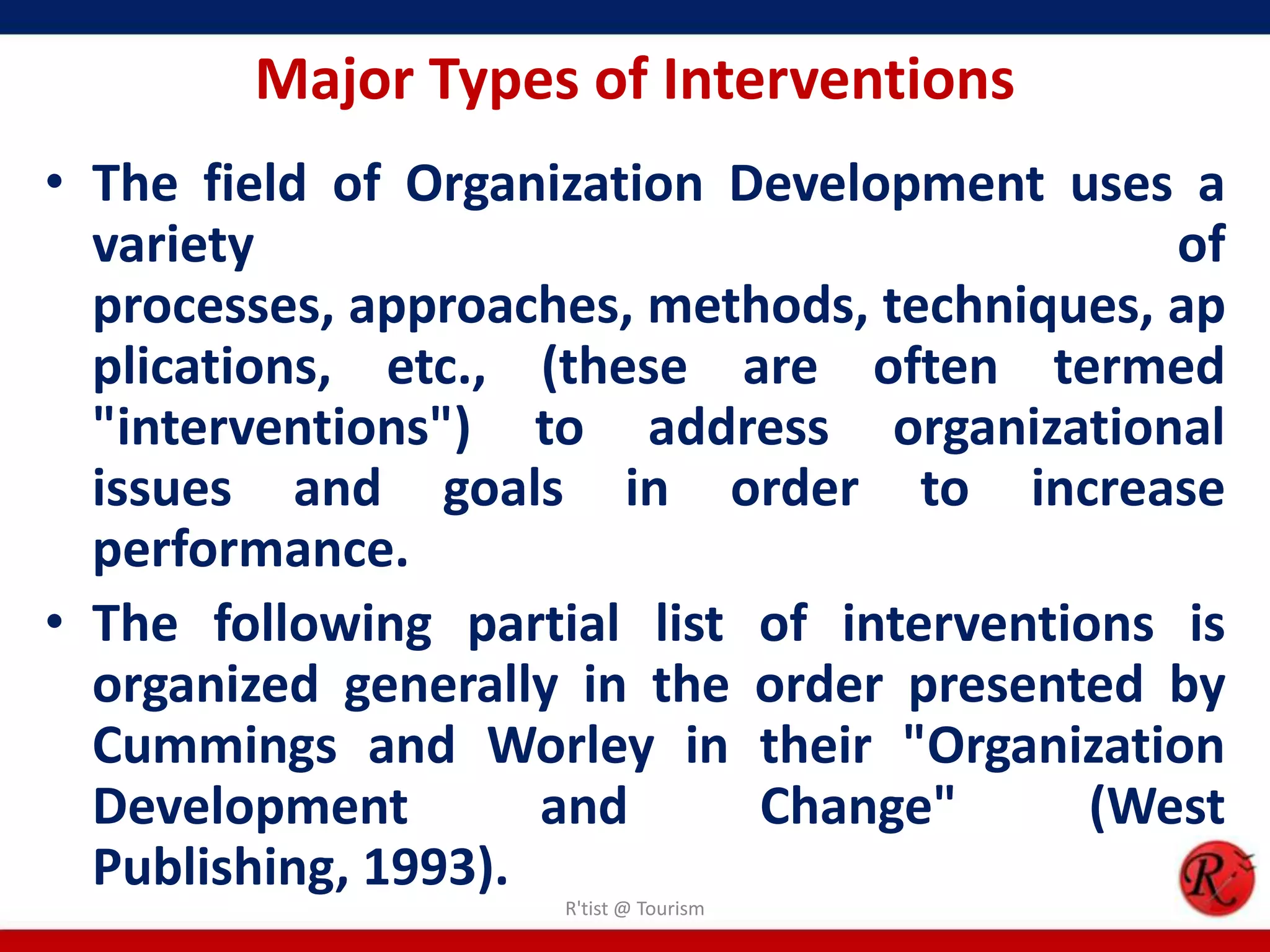 Major Types of Interventions
• The field of Organization Development uses a
  variety                                     of
  processes, approaches, methods, techniques, ap
  plications, etc., (these are often termed
  "interventions") to address organizational
  issues and goals in order to increase
  performance.
• The following partial list of interventions is
  organized generally in the order presented by
  Cummings and Worley in their "Organization
  Development        and     Change"       (West
  Publishing, 1993).
                     R'tist @ Tourism
 