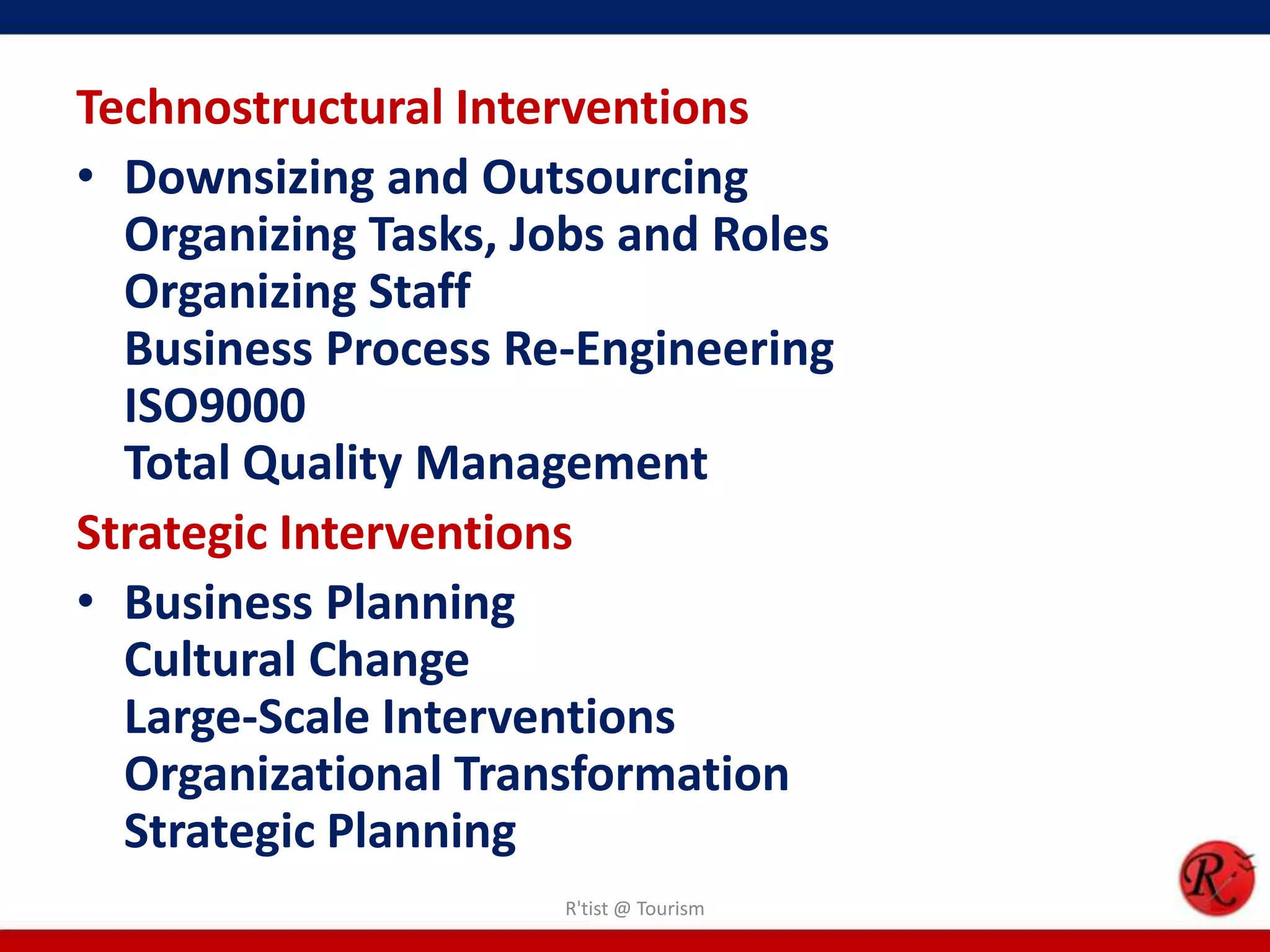 Technostructural Interventions
• Downsizing and Outsourcing
  Organizing Tasks, Jobs and Roles
  Organizing Staff
  Business Process Re-Engineering
  ISO9000
  Total Quality Management
Strategic Interventions
• Business Planning
  Cultural Change
  Large-Scale Interventions
  Organizational Transformation
  Strategic Planning
                     R'tist @ Tourism
 