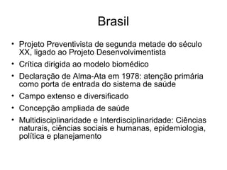 Brasil 
• Projeto Preventivista de segunda metade do século 
XX, ligado ao Projeto Desenvolvimentista 
• Crítica dirigida ao modelo biomédico 
• Declaração de Alma-Ata em 1978: atenção primária 
como porta de entrada do sistema de saúde 
• Campo extenso e diversificado 
• Concepção ampliada de saúde 
• Multidisciplinaridade e Interdisciplinaridade: Ciências 
naturais, ciências sociais e humanas, epidemiologia, 
política e planejamento 

