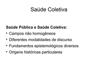 Saúde Coletiva 
Saúde Pública e Saúde Coletiva: 
 Campos não homogêneos 
 Diferentes modalidades de discurso 
 Fundamentos epistemológicos diversos 
 Origens históricas particulares 
 