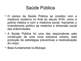 Saúde Pública 
 O campo da Saúde Pública se constitui com a 
medicina moderna no final do século XVIII, como a 
polícia médica e com a medicina social, marcando o 
inverstimento político da medicina e dimensão social 
das enfermidades. 
 A Saúde Pública foi uma das responsáveis pela 
construção de uma nova estrutura urbana, pela 
produção de estretégias preventivas e medicalização 
do corpo. 
 Base fundamental na Biologia 
 