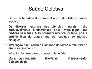 Saúde Coletiva 
 Crítica sistemática do universalismo naturalista do saber 
médico 
 Os diversos recursos das ciências naturais são 
irrefutavelmente fundamentais para investigação das 
práticas sanitárias. Mas possuem alcance limitado, pois a 
problemática da saúde não se restringe ao registro 
biológico 
 Introdução das Ciências Humanas de forma a relativizar o 
discurso bio-médico 
 Inflexão decisiva para o conceito de saúde 
 Multidisciplinaridade (Políticas, Planejamento, 
Epidemiologia) 
 