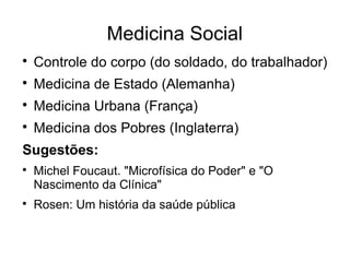 Medicina Social 
 Controle do corpo (do soldado, do trabalhador) 
 Medicina de Estado (Alemanha) 
 Medicina Urbana (França) 
 Medicina dos Pobres (Inglaterra) 
Sugestões: 
 Michel Foucaut. "Microfísica do Poder" e "O 
Nascimento da Clínica" 
 Rosen: Um história da saúde pública 
 