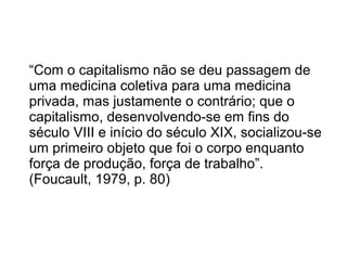 “Com o capitalismo não se deu passagem de 
uma medicina coletiva para uma medicina 
privada, mas justamente o contrário; que o 
capitalismo, desenvolvendo-se em fins do 
século VIII e início do século XIX, socializou-se 
um primeiro objeto que foi o corpo enquanto 
força de produção, força de trabalho”. 
(Foucault, 1979, p. 80) 
 