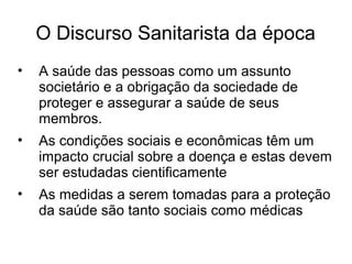 O Discurso Sanitarista da época 
• A saúde das pessoas como um assunto 
societário e a obrigação da sociedade de 
proteger e assegurar a saúde de seus 
membros. 
• As condições sociais e econômicas têm um 
impacto crucial sobre a doença e estas devem 
ser estudadas cientificamente 
• As medidas a serem tomadas para a proteção 
da saúde são tanto sociais como médicas 
 