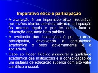 Imperativo ético e participação A avaliação é um imperativo ético irrecusável por razões técnico-administrativas e  adequação às normas legais e por ter como foco a educação enquanto bem público. A avaliação das instituições é por natureza participativa, envolvendo a comunidade acadêmica o setor governamental e a sociedade. Cabe ao Poder Público assegurar a qualidade acadêmica das instituições e a consolidação de um sistema de educação superior com alto valor científico e social. 