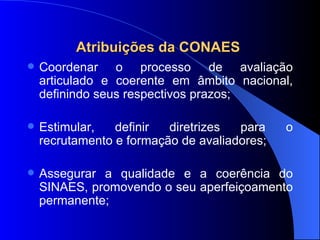 Atribuições da CONAES  Coordenar o processo de avaliação articulado e coerente em âmbito nacional, definindo seus respectivos prazos; Estimular, definir diretrizes para o recrutamento e formação de avaliadores; Assegurar a qualidade e a coerência do SINAES, promovendo o seu aperfeiçoamento permanente; 