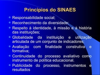Princípios do SINAES Responsabilidade social; Reconhecimento da diversidade; Respeito à identidade, à missão e à história das instituições;  Globalidade da instituição e utilização articulada de um conjunto de indicadores;  Avaliação com finalidade construtiva e formativa; Continuidade do processo avaliativo como instrumento de política educacional. Publicidade do processo, instrumentos e resultados 