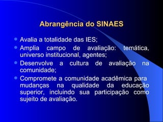 Abrangência do SINAES Avalia a totalidade das IES; Amplia campo de avaliação: temática, universo institucional, agentes; Desenvolve a cultura de avaliação na comunidade; Compromete a comunidade acadêmica para  mudanças na qualidade da educação superior, incluindo sua participação como sujeito de avaliação. 