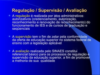 Regulação / Supervisão / Avaliação  A  regulação  é realizada por atos administrativos autorizativos (credenciamento, autorização, reconhecimento e renovação de reconhecimento) do funcionamento de IES e de cursos de graduação e seqüenciais A  supervisão  tem o fim de zelar pela conformidade da oferta de educação superior no sistema federal de ensino com a legislação aplicável A  avaliação  realizada pelo SINAES constitui referencial básico para os processos de regulação e supervisão da educação superior, a fim de promover a melhoria de sua  qualidade 