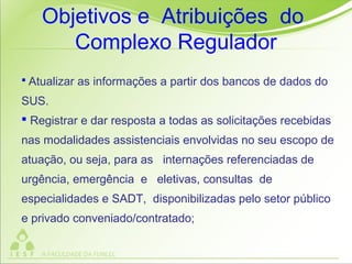  Atualizar as informações a partir dos bancos de dados do
SUS.
 Registrar e dar resposta a todas as solicitações recebidas
nas modalidades assistenciais envolvidas no seu escopo de
atuação, ou seja, para as internações referenciadas de
urgência, emergência e eletivas, consultas de
especialidades e SADT, disponibilizadas pelo setor público
e privado conveniado/contratado;
Objetivos e Atribuições do
Complexo Regulador
 