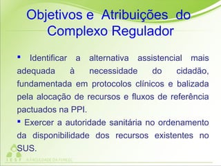  Identificar a alternativa assistencial mais
adequada à necessidade do cidadão,
fundamentada em protocolos clínicos e balizada
pela alocação de recursos e fluxos de referência
pactuados na PPI.
 Exercer a autoridade sanitária no ordenamento
da disponibilidade dos recursos existentes no
SUS.
Objetivos e Atribuições do
Complexo Regulador
 