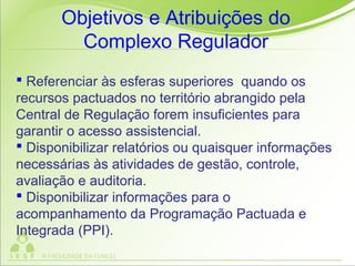  Referenciar às esferas superiores quando os
recursos pactuados no território abrangido pela
Central de Regulação forem insuficientes para
garantir o acesso assistencial.
 Disponibilizar relatórios ou quaisquer informações
necessárias às atividades de gestão, controle,
avaliação e auditoria.
 Disponibilizar informações para o
acompanhamento da Programação Pactuada e
Integrada (PPI).
Objetivos e Atribuições do
Complexo Regulador
 