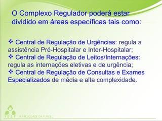  Central de Regulação de Urgências: regula a
assistência Pré-Hospitalar e Inter-Hospitalar;
 Central de Regulação de Leitos/Internações:
regula as internações eletivas e de urgência;
 Central de Regulação de Consultas e Exames
Especializados de média e alta complexidade.
O Complexo Regulador poderá estar
dividido em áreas específicas tais como:
 
