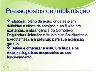  Elaborar plano de ação,Elaborar plano de ação, onde estejamonde estejam
definidos a oferta de serviços e os fluxos pré-definidos a oferta de serviços e os fluxos pré-
existentes, a abrangência do Complexoexistentes, a abrangência do Complexo
Regulador (Unidades e Municípios Solicitantes eRegulador (Unidades e Municípios Solicitantes e
Executantes), e a previsão para sua expansãoExecutantes), e a previsão para sua expansão
gradual;gradual;
 Definir e organizar a estrutura física e osDefinir e organizar a estrutura física e os
recursos logísticosrecursos logísticos necessários ao seunecessários ao seu
funcionamento;funcionamento;
Pressupostos de Implantação
 