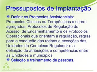  Definir os Protocolos Assistenciais:
Protocolos Clínicos ou Terapêuticos a serem
agregados; Protocolos de Regulação do
Acesso, de Encaminhamento e os Protocolos
Operacionais que orientam a regulação, regras
para a condução das rotinas e exceções das
Unidades da Complexo Regulador e a
definição de atribuições e competências entre
as Unidades e municípios;
 Seleção e treinamento de pessoas.
Pressupostos de Implantação
 