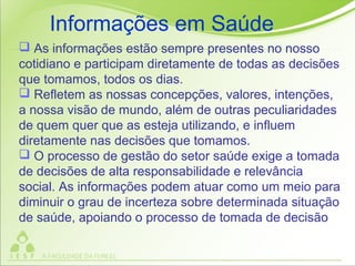 As informações estão sempre presentes no nosso
cotidiano e participam diretamente de todas as decisões
que tomamos, todos os dias.
 Refletem as nossas concepções, valores, intenções,
a nossa visão de mundo, além de outras peculiaridades
de quem quer que as esteja utilizando, e influem
diretamente nas decisões que tomamos.
 O processo de gestão do setor saúde exige a tomada
de decisões de alta responsabilidade e relevância
social. As informações podem atuar como um meio para
diminuir o grau de incerteza sobre determinada situação
de saúde, apoiando o processo de tomada de decisão
Informações em Saúde
 