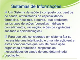  Um Sistema de saúde é composto por: centros
de saúde, ambulatórios de especialidades,
farmácias, hospitais, e outros, que produzem
vários tipos de ações (consultas médicas e
procedimentos, vacinação, ações de vigilâncias
sanitária e epidemiológica).
 Para que seja considerado um sistema faz-se
necessária uma interligação e uma interação entre
estes componentes que, resulte numa ação
organizada produzindo respostas às
necessidades de saúde de uma determinada
população.
Sistemas de Informações
 