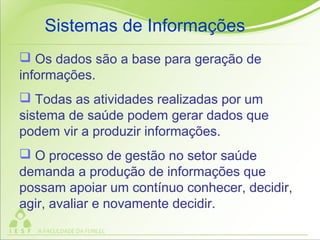  Os dados são a base para geração de
informações.
 Todas as atividades realizadas por um
sistema de saúde podem gerar dados que
podem vir a produzir informações.
 O processo de gestão no setor saúde
demanda a produção de informações que
possam apoiar um contínuo conhecer, decidir,
agir, avaliar e novamente decidir.
Sistemas de Informações
 