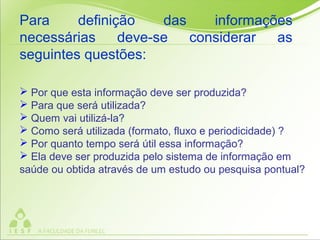  Por que esta informação deve ser produzida?
 Para que será utilizada?
 Quem vai utilizá-la?
 Como será utilizada (formato, fluxo e periodicidade) ?
 Por quanto tempo será útil essa informação?
 Ela deve ser produzida pelo sistema de informação em
saúde ou obtida através de um estudo ou pesquisa pontual?
Para definição das informações
necessárias deve-se considerar as
seguintes questões:
 