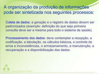 Coleta de dados: a geração e o registro de dados devem ser
padronizados (exemplo: definição do que seja primeira
consulta deve ser a mesma para todo o sistema de saúde).
Processamento dos dados: deve contemplar a recepção, a
codificação, a tabulação, os cálculos básicos, o controle de
erros e inconsistências, o armazenamento, a manutenção, a
recuperação e a disponibilização dos dados
A organização da produção de informações
pode ser sintetizada nos seguintes processos:
 