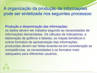 Produção e disseminação das informações:
os dados devem ser tratados segundo as necessidades de
informações demandadas. Os cálculos de indicadores, a
elaboração de gráficos e tabelas, os mapas temáticos e
outros formatos de apresentação das informações
produzidas devem ser feitas levando-se em consideração as
competências, as necessidades e os formatos mais
adequados para diferentes usuários.
A organização da produção de informações
pode ser sintetizada nos seguintes processos:
 
