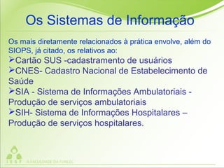 Os mais diretamente relacionados à prática envolve, além do
SIOPS, já citado, os relativos ao:
Cartão SUS -cadastramento de usuários
CNES- Cadastro Nacional de Estabelecimento de
Saúde
SIA - Sistema de Informações Ambulatoriais -
Produção de serviços ambulatoriais
SIH- Sistema de Informações Hospitalares –
Produção de serviços hospitalares.
Os Sistemas de Informação
 
