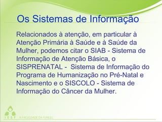 Relacionados à atenção, em particular à
Atenção Primária à Saúde e à Saúde da
Mulher, podemos citar o SIAB - Sistema de
Informação de Atenção Básica, o
SISPRENATAL - Sistema de Informação do
Programa de Humanização no Pré-Natal e
Nascimento e o SISCOLO - Sistema de
Informação do Câncer da Mulher.
Os Sistemas de Informação
 
