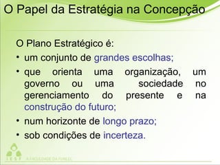 O Papel da Estratégia na Concepção
O Plano Estratégico é:
• um conjunto de grandes escolhas;
• que orienta uma organização, um
governo ou uma sociedade no
gerenciamento do presente e na
construção do futuro;
• num horizonte de longo prazo;
• sob condições de incerteza.
 