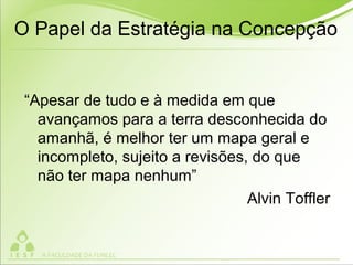 “Apesar de tudo e à medida em que
avançamos para a terra desconhecida do
amanhã, é melhor ter um mapa geral e
incompleto, sujeito a revisões, do que
não ter mapa nenhum”
Alvin Toffler
O Papel da Estratégia na Concepção
 
