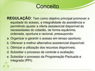 Conceito
REGULAÇÃO: Tem como objetivo principal promover a
equidade do acesso, a integralidade da assistência e
permitindo ajustar a oferta assistencial disponível às
necessidades do cidadão, de forma equânime,
ordenada, oportuna e racional, pressupondo:
a. Organizar e garantir o acesso em tempo oportuno;
b. Oferecer a melhor alternativa assistencial disponível;
c. Otimizar a utilização dos recursos disponíveis;
d. Subsidiar o processo de controle e avaliação;
e. Subsidiar o processo da Programação Pactuada e
Integrada (PPI).
 