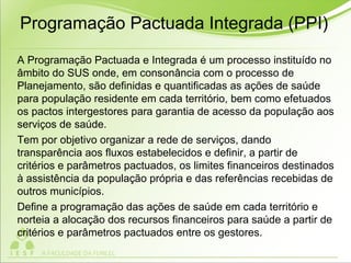 Programação Pactuada Integrada (PPI)
A Programação Pactuada e Integrada é um processo instituído no
âmbito do SUS onde, em consonância com o processo de
Planejamento, são definidas e quantificadas as ações de saúde
para população residente em cada território, bem como efetuados
os pactos intergestores para garantia de acesso da população aos
serviços de saúde.
Tem por objetivo organizar a rede de serviços, dando
transparência aos fluxos estabelecidos e definir, a partir de
critérios e parâmetros pactuados, os limites financeiros destinados
à assistência da população própria e das referências recebidas de
outros municípios.
Define a programação das ações de saúde em cada território e
norteia a alocação dos recursos financeiros para saúde a partir de
critérios e parâmetros pactuados entre os gestores.
 