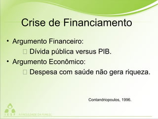 Crise de Financiamento
• Argumento Financeiro:
 Dívida pública versus PIB.
• Argumento Econômico:
 Despesa com saúde não gera riqueza.
Contandriopoulos, 1996.
 
