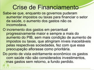 Crise de Financiamento
Sabe-se que, enquanto os governos puderam
aumentar impostos ou taxas para financiar o setor
da saúde, o aumento dos gastos não os
incomodava.
O incremento dos gastos em percentual
progressivamente maior e sempre a mais do
aumento do PIB, sem mais condição de aumento de
impostos ou taxas, que atingiram níveis inaceitáveis
pelas respectivas sociedades, fez com que essa
preocupação aflorasse como prioritária.
Do ponto de vista estritamente econômico os gastos
com saúde não são considerados investimentos,
mas gastos sem retorno, a fundo perdido.
 