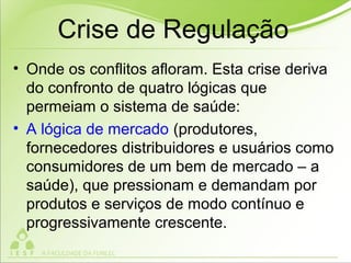 Crise de Regulação
• Onde os conflitos afloram. Esta crise deriva
do confronto de quatro lógicas que
permeiam o sistema de saúde:
• A lógica de mercado (produtores,
fornecedores distribuidores e usuários como
consumidores de um bem de mercado – a
saúde), que pressionam e demandam por
produtos e serviços de modo contínuo e
progressivamente crescente.
 