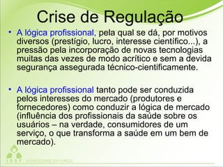 Crise de Regulação
• A lógica profissional, pela qual se dá, por motivos
diversos (prestígio, lucro, interesse científico...), a
pressão pela incorporação de novas tecnologias
muitas das vezes de modo acrítico e sem a devida
segurança assegurada técnico-cientificamente.
• A lógica profissional tanto pode ser conduzida
pelos interesses do mercado (produtores e
fornecedores) como conduzir a lógica de mercado
(influência dos profissionais da saúde sobre os
usuários – na verdade, consumidores de um
serviço, o que transforma a saúde em um bem de
mercado).
 