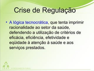 Crise de Regulação
• A lógica tecnocrática, que tenta imprimir
racionalidade ao setor da saúde,
defendendo a utilização de critérios de
eficácia, eficiência, efetividade e
eqüidade à atenção à saúde e aos
serviços prestados.
 