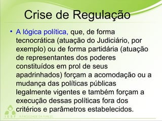 Crise de Regulação
• A lógica política, que, de forma
tecnocrática (atuação do Judiciário, por
exemplo) ou de forma partidária (atuação
de representantes dos poderes
constituídos em prol de seus
apadrinhados) forçam a acomodação ou a
mudança das políticas públicas
legalmente vigentes e também forçam a
execução dessas políticas fora dos
critérios e parâmetros estabelecidos.
 