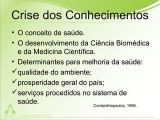 Crise dos Conhecimentos
• O conceito de saúde.
• O desenvolvimento da Ciência Biomédica
e da Medicina Científica.
• Determinantes para melhoria da saúde:
qualidade do ambiente;
prosperidade geral do país;
serviços procedidos no sistema de
saúde. Contandriopoulos, 1996.
 