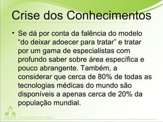 • Se dá por conta da falência do modelo
“do deixar adoecer para tratar” e tratar
por um gama de especialistas com
profundo saber sobre área específica e
pouco abrangente. Também, a
considerar que cerca de 80% de todas as
tecnologias médicas do mundo são
disponíveis a apenas cerca de 20% da
população mundial.
Crise dos Conhecimentos
 
