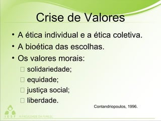 Crise de Valores
• A ética individual e a ética coletiva.
• A bioética das escolhas.
• Os valores morais:
 solidariedade;
 equidade;
 justiça social;
 liberdade.
Contandriopoulos, 1996.
 