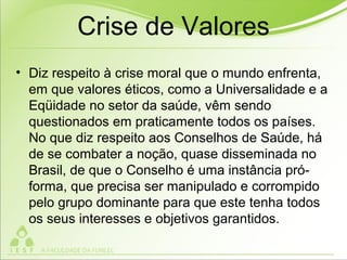 Crise de Valores
• Diz respeito à crise moral que o mundo enfrenta,
em que valores éticos, como a Universalidade e a
Eqüidade no setor da saúde, vêm sendo
questionados em praticamente todos os países.
No que diz respeito aos Conselhos de Saúde, há
de se combater a noção, quase disseminada no
Brasil, de que o Conselho é uma instância pró-
forma, que precisa ser manipulado e corrompido
pelo grupo dominante para que este tenha todos
os seus interesses e objetivos garantidos.
 