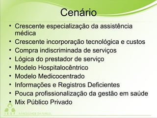 Cenário
• Crescente especialização da assistência
médica
• Crescente incorporação tecnológica e custos
• Compra indiscriminada de serviços
• Lógica do prestador de serviço
• Modelo Hospitalocêntrico
• Modelo Medicocentrado
• Informações e Registros Deficientes
• Pouca profissionalização da gestão em saúde
• Mix Público Privado
 
