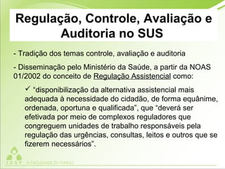 Regulação, Controle, Avaliação e
Auditoria no SUS
- Tradição dos temas controle, avaliação e auditoria
- Disseminação pelo Ministério da Saúde, a partir da NOAS
01/2002 do conceito de Regulação Assistencial como:
 “disponibilização da alternativa assistencial mais
adequada à necessidade do cidadão, de forma equânime,
ordenada, oportuna e qualificada”, que “deverá ser
efetivada por meio de complexos reguladores que
congreguem unidades de trabalho responsáveis pela
regulação das urgências, consultas, leitos e outros que se
fizerem necessários”.
 