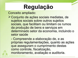Regulação
Conceito ampliado:
Conjunto de ações sociais mediatas, de
sujeitos sociais sobre outros sujeitos
sociais, que facilitam ou limitam os rumos
da produção de bens e serviços em
determinado setor da economia, incluindo o
setor saúde
- Compreende a elaboração de, e as
próprias regulamentações, quanto as ações
que asseguram o cumprimento destas
como controle, fiscalização,
monitoramento, avaliação e auditoria.
 