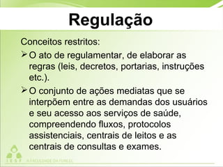 Regulação
Conceitos restritos:
O ato de regulamentar, de elaborar as
regras (leis, decretos, portarias, instruções
etc.).
O conjunto de ações mediatas que se
interpõem entre as demandas dos usuários
e seu acesso aos serviços de saúde,
compreendendo fluxos, protocolos
assistenciais, centrais de leitos e as
centrais de consultas e exames.
 