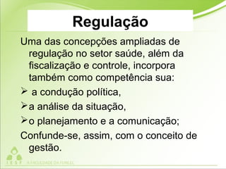 Regulação
Uma das concepções ampliadas de
regulação no setor saúde, além da
fiscalização e controle, incorpora
também como competência sua:
 a condução política,
a análise da situação,
o planejamento e a comunicação;
Confunde-se, assim, com o conceito de
gestão.
 